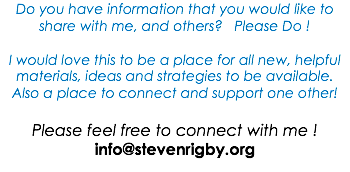 Do you have information that you would like to share with me, and others? Please Do ! I would love this to be a place for all new, helpful materials, ideas and strategies to be available. Also a place to connect and support one other! Please feel free to connect with me ! info@stevenrigby.org