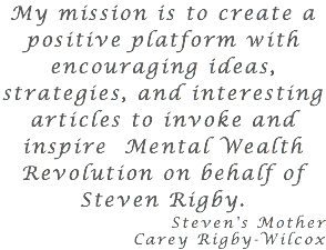 My mission is to create a positive platform with encouraging ideas, strategies, and interesting articles to invoke and inspire Mental Wealth Revolution on behalf of Steven Rigby. Steven's Mother Carey Rigby-Wilcox 