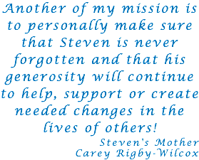 Another of my mission is to personally make sure that Steven is never forgotten and that his generosity will continue to help, support or create needed changes in the lives of others! Steven's Mother Carey Rigby-Wilcox 