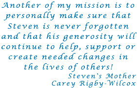 Another of my mission is to personally make sure that Steven is never forgotten and that his generosity will continue to help, support or create needed changes in the lives of others! Steven's Mother Carey Rigby-Wilcox 